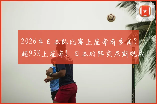 2026年日本队比赛上座率有多高？超95%上座率！日本对阵突尼斯观战人数突破5万详解