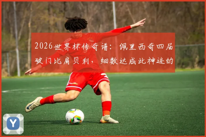 2026世界杯传奇谱：佩里西奇四届破门比肩贝利，细数达成此神迹的球星全名单与进球全记录