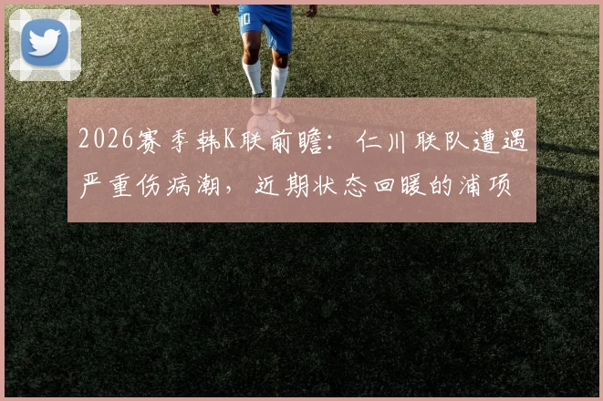 2026赛季韩K联前瞻：仁川联队遭遇严重伤病潮，近期状态回暖的浦项铁人能否把握机会？
