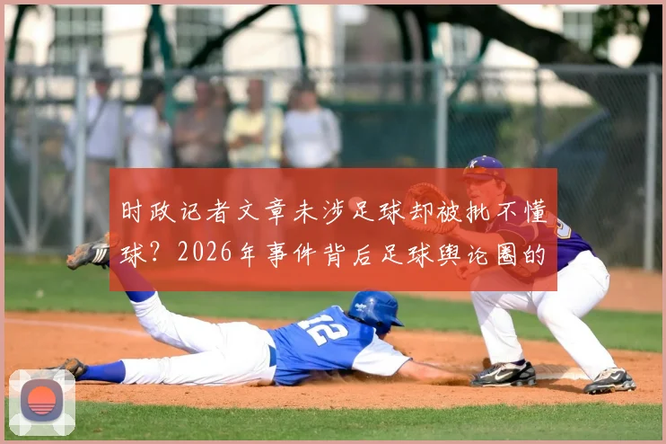 时政记者文章未涉足球却被批不懂球？2026年事件背后足球舆论圈的真实生态解读