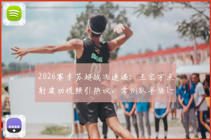 2026赛季苏超战况速递：王宏宇点射建功视频引热议，常州队半场1-0领先南通，附积分榜最新形势分析