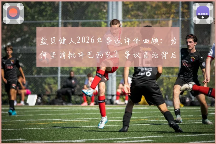 盐贝健人2026年争议评价回顾：为何坚持批评巴西队？争议言论背后分析与球迷反应全览