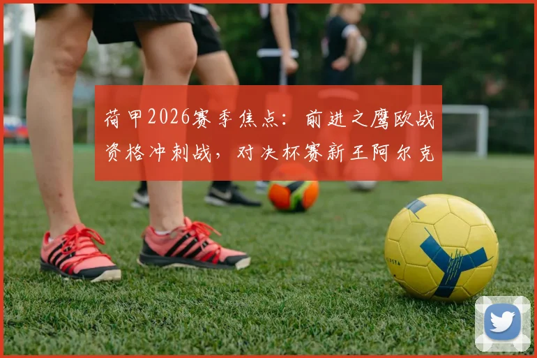 荷甲2026赛季焦点:前进之鹰欧战资格冲刺战,对决杯赛新王阿尔克马尔赛前分析