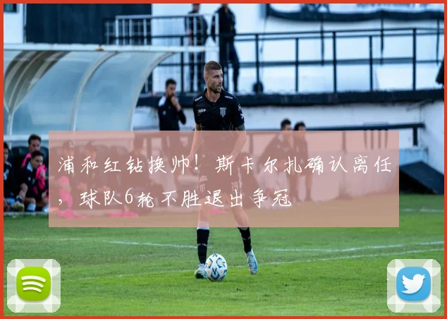 浦和红钻换帅！斯卡尔扎确认离任，球队6轮不胜退出争冠