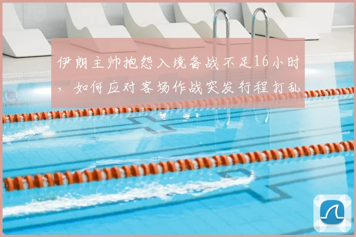伊朗主帅抱怨入境备战不足16小时，如何应对客场作战突发行程打乱战术部署？