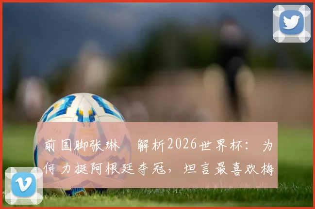 前国脚张琳芃解析2026世界杯：为何力挺阿根廷夺冠，坦言最喜欢梅西