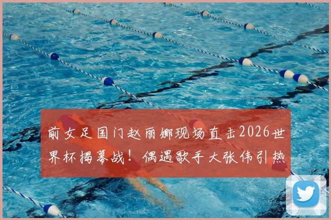 前女足国门赵丽娜现场直击2026世界杯揭幕战！偶遇歌手大张伟引热议，赛场观感与偶遇细节全回顾