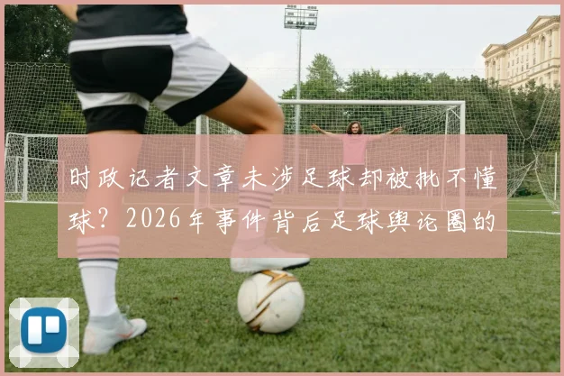 时政记者文章未涉足球却被批不懂球？2026年事件背后足球舆论圈的真实生态解读