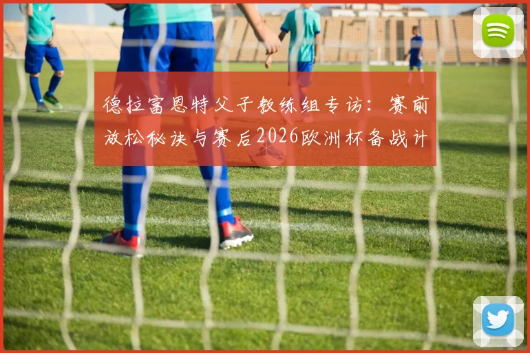 德拉富恩特父子教练组专访：赛前放松秘诀与赛后2026欧洲杯备战计划全解析