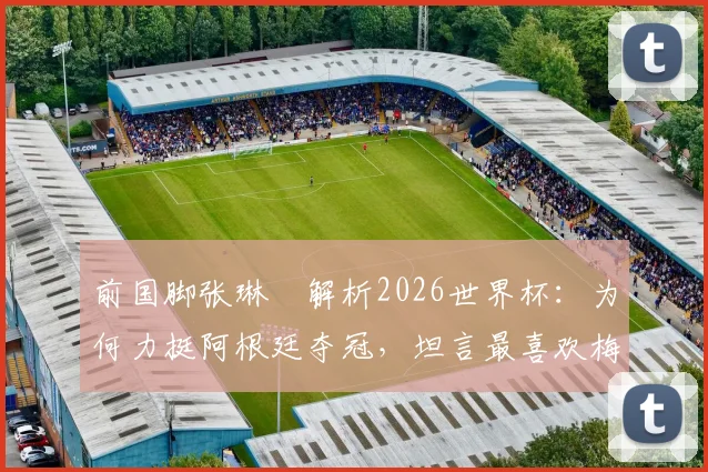 前国脚张琳芃解析2026世界杯：为何力挺阿根廷夺冠，坦言最喜欢梅西