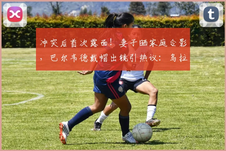 冲突后首次露面!妻子晒家庭合影,巴尔韦德戴帽出镜引热议:乌拉圭国脚的家庭现状与形象转变
