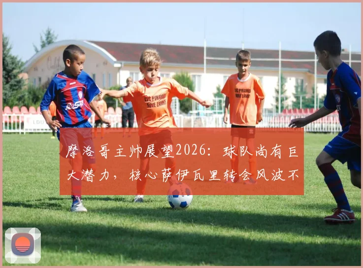 摩洛哥主帅展望2026：球队尚有巨大潜力，核心萨伊瓦里转会风波不影响备战