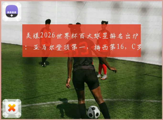 美媒2026世界杯百大球星排名出炉:亚马尔登顶第一,梅西第16,C罗跌至第40引热议