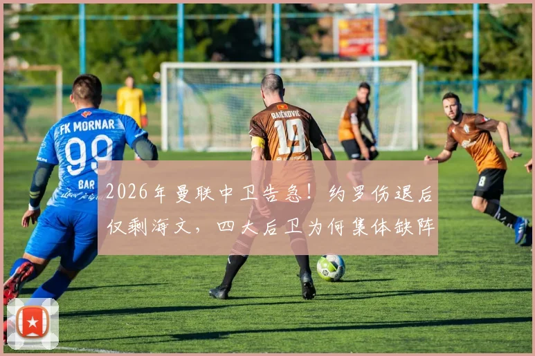 2026年曼联中卫告急！约罗伤退后仅剩海文，四大后卫为何集体缺阵？