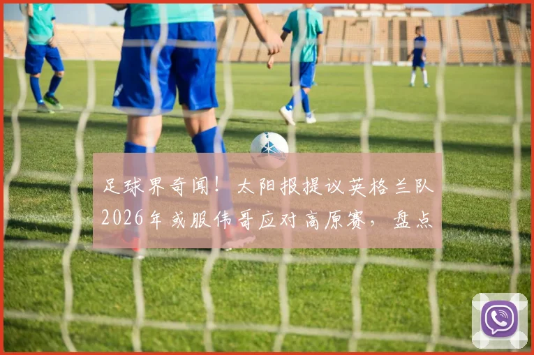 足球界奇闻！太阳报提议英格兰队2026年或服伟哥应对高原赛，盘点体坛那些“奇葩”战术偏方