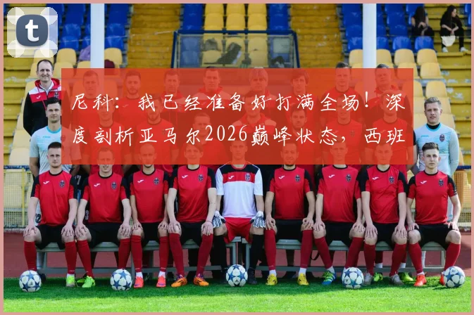 尼科：我已经准备好打满全场！深度剖析亚马尔2026巅峰状态，西班牙新双子星未来展望