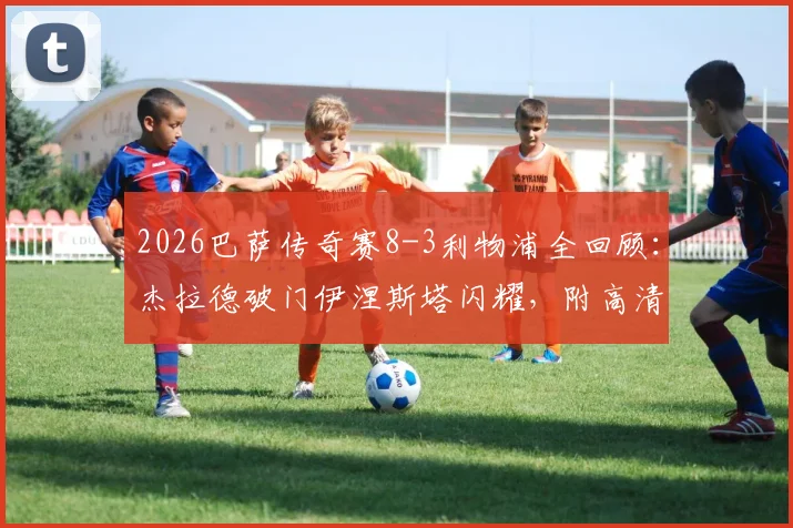 2026巴萨传奇赛8-3利物浦全回顾：杰拉德破门伊涅斯塔闪耀，附高清回放与完整球员名单