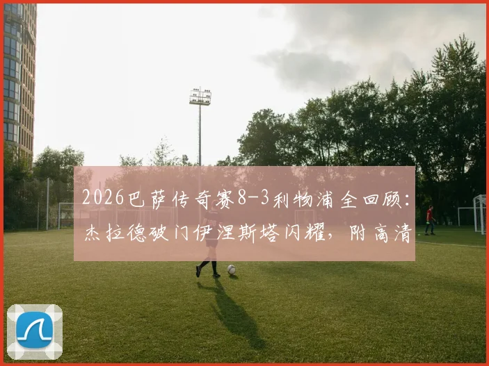 2026巴萨传奇赛8-3利物浦全回顾：杰拉德破门伊涅斯塔闪耀，附高清回放与完整球员名单