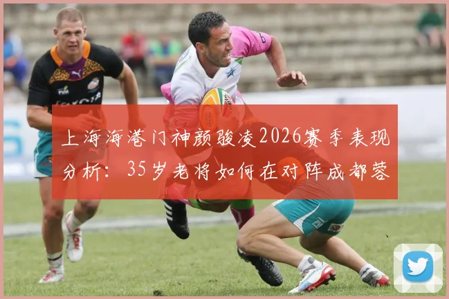 上海海港门神颜骏凌2026赛季表现分析：35岁老将如何在对阵成都蓉城时力保球门不失，附个人扑救集锦与技术特点详解