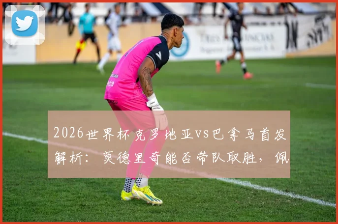 2026世界杯克罗地亚vs巴拿马首发解析：莫德里奇能否带队取胜，佩里西奇、穆里略关键作用点评
