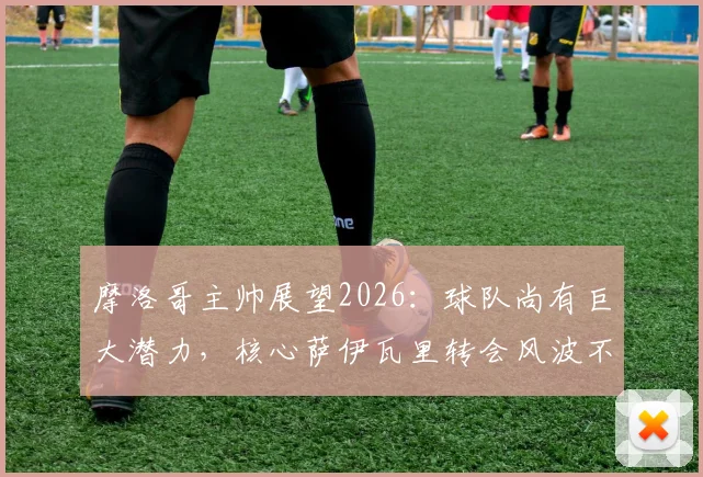 摩洛哥主帅展望2026：球队尚有巨大潜力，核心萨伊瓦里转会风波不影响备战