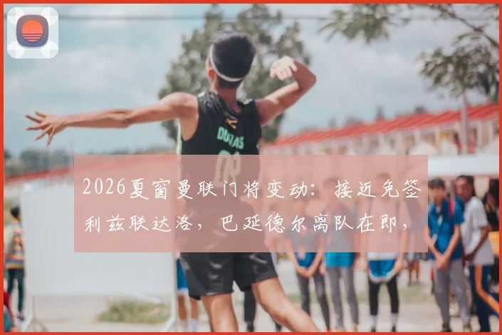 2026夏窗曼联门将变动：接近免签利兹联达洛，巴延德尔离队在即，球迷热议替代者优劣