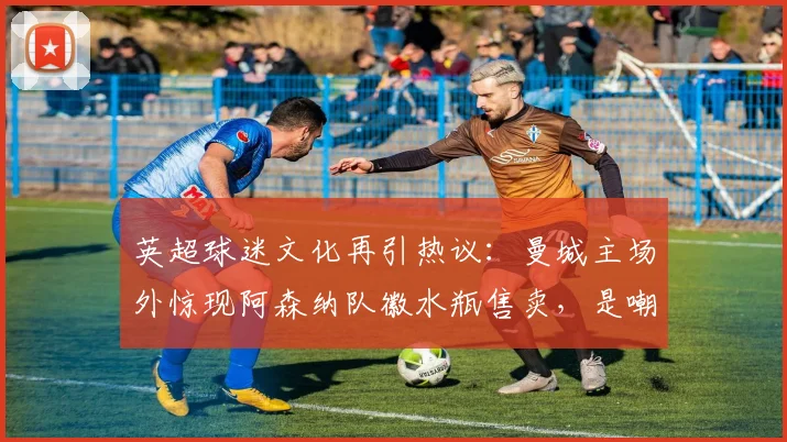 英超球迷文化再引热议：曼城主场外惊现阿森纳队徽水瓶售卖，是嘲讽还是黑色幽默？