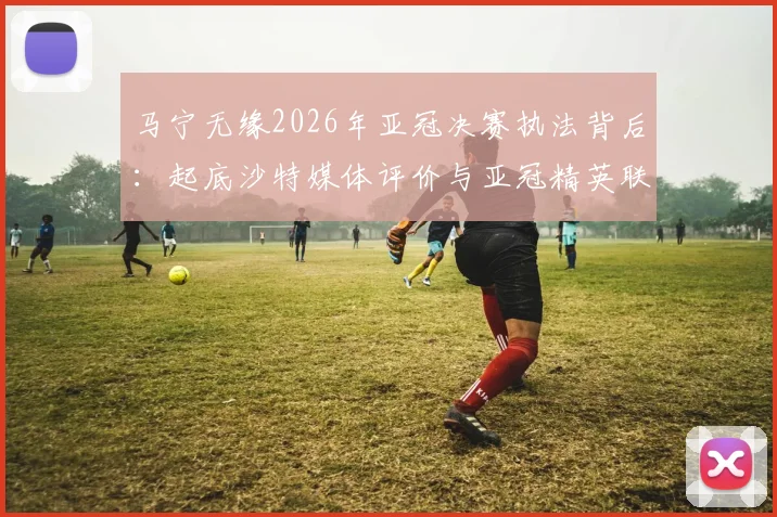 马宁无缘2026年亚冠决赛执法背后：起底沙特媒体评价与亚冠精英联赛裁判选拔标准