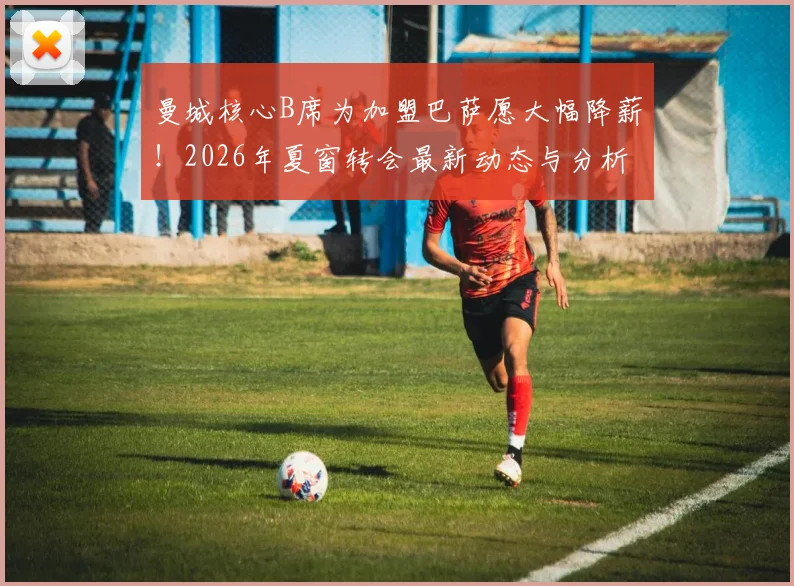 曼城核心B席为加盟巴萨愿大幅降薪！2026年夏窗转会最新动态与分析