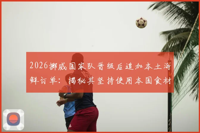 2026挪威国家队晋级后追加本土海鲜订单：揭秘其坚持使用本国食材的团队文化与后勤哲学