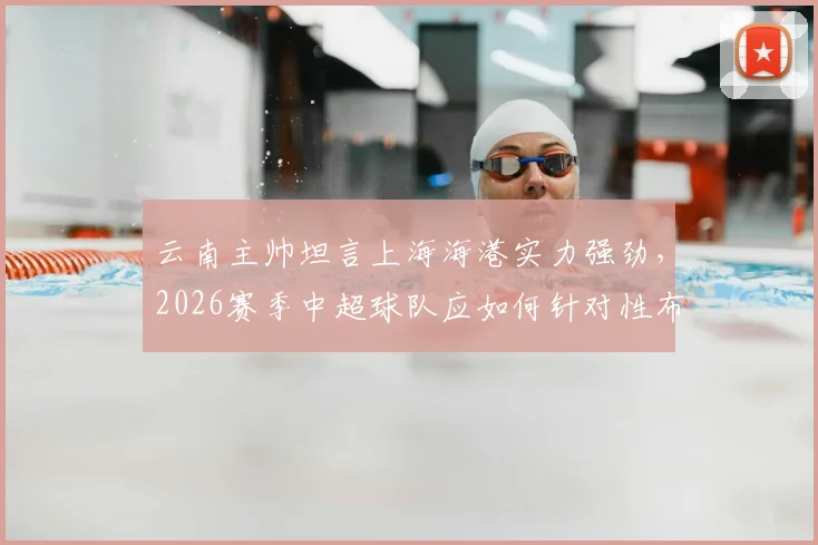 云南主帅坦言上海海港实力强劲，2026赛季中超球队应如何针对性布防与临场回应？