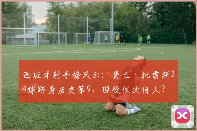 西班牙射手榜风云：费兰·托雷斯24球跻身历史第9，现役仅次何人？详解其国家队之路与未来挑战