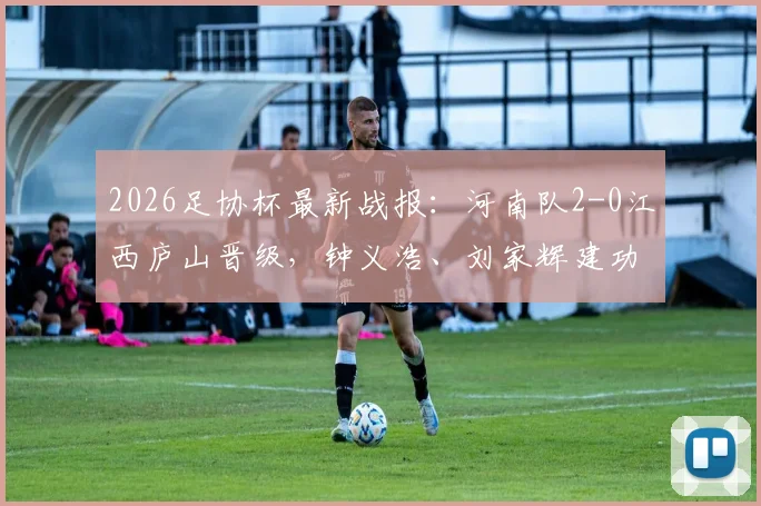 2026足协杯最新战报：河南队2-0江西庐山晋级，钟义浩、刘家辉建功，下一轮对手预测
