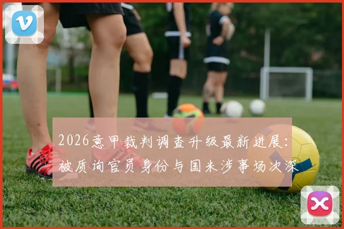 2026意甲裁判调查升级最新进展：被质询官员身份与国米涉事场次深度梳理，后续影响分析