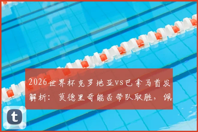 2026世界杯克罗地亚vs巴拿马首发解析:莫德里奇能否带队取胜,佩里西奇、穆里略关键作用点评