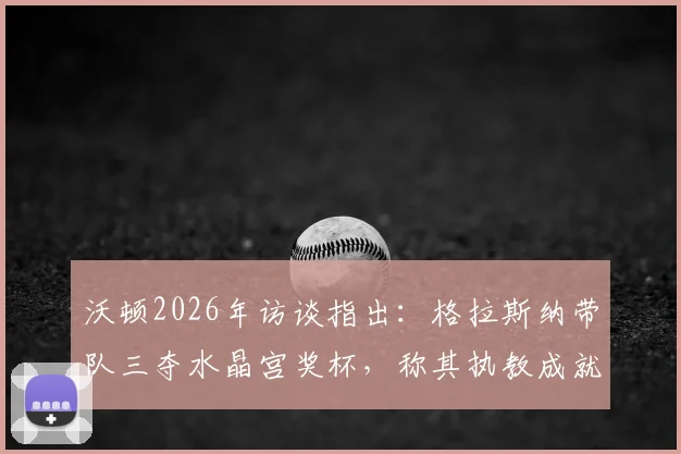 沃顿2026年访谈指出：格拉斯纳带队三夺水晶宫奖杯，称其执教成就是队史最佳主帅之一