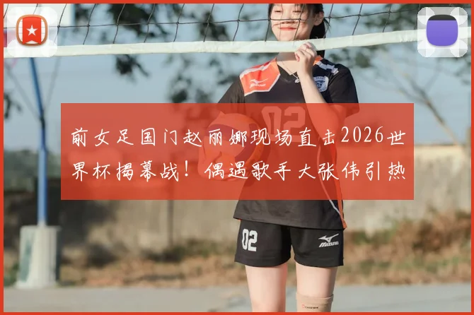 前女足国门赵丽娜现场直击2026世界杯揭幕战！偶遇歌手大张伟引热议，赛场观感与偶遇细节全回顾