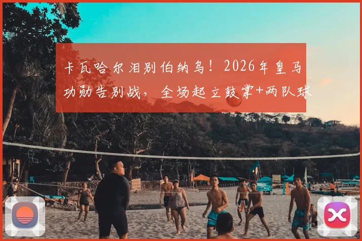 卡瓦哈尔泪别伯纳乌!2026年皇马功勋告别战,全场起立鼓掌+两队球员列队致敬瞬间全回顾