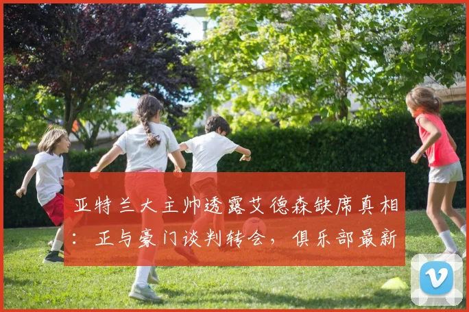 亚特兰大主帅透露艾德森缺席真相：正与豪门谈判转会，俱乐部最新动态解析