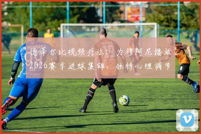 德泽尔比视频疗法：为穆阿尼播放2026赛季进球集锦，独特心理调节助其重拾射门靴