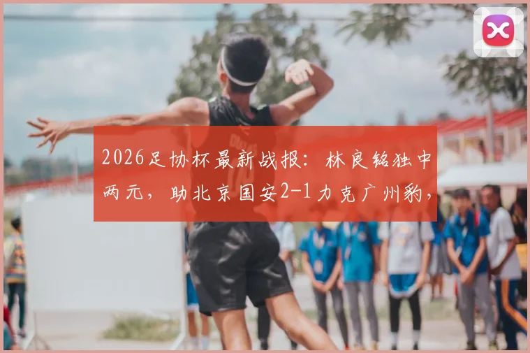 2026足协杯最新战报：林良铭独中两元，助北京国安2-1力克广州豹，附比赛回放与球员分析