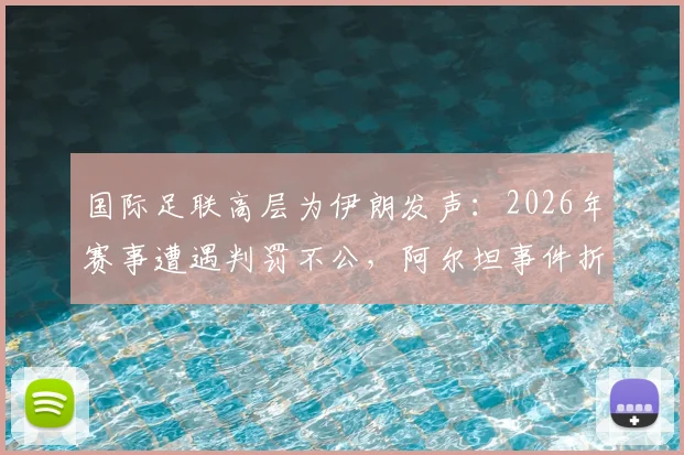 国际足联高层为伊朗发声：2026年赛事遭遇判罚不公，阿尔坦事件折射裁判尺度争议