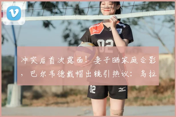 冲突后首次露面！妻子晒家庭合影，巴尔韦德戴帽出镜引热议：乌拉圭国脚的家庭现状与形象转变