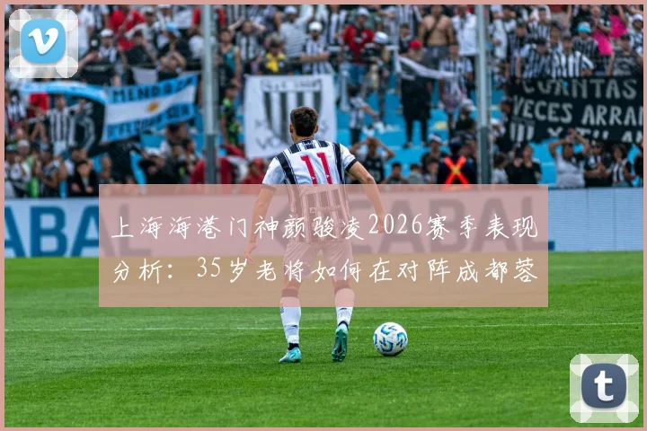 上海海港门神颜骏凌2026赛季表现分析：35岁老将如何在对阵成都蓉城时力保球门不失，附个人扑救集锦与技术特点详解