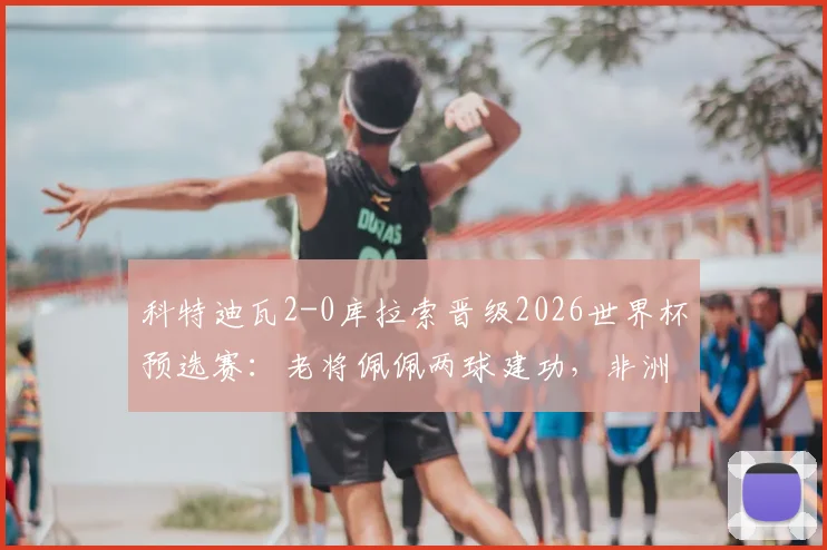 科特迪瓦2-0库拉索晋级2026世界杯预选赛：老将佩佩两球建功，非洲劲旅势不可挡