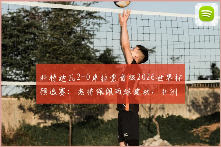 科特迪瓦2-0库拉索晋级2026世界杯预选赛:老将佩佩两球建功,非洲劲旅势不可挡