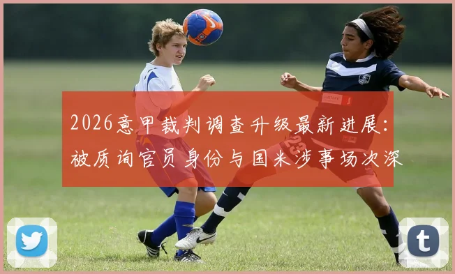 2026意甲裁判调查升级最新进展：被质询官员身份与国米涉事场次深度梳理，后续影响分析