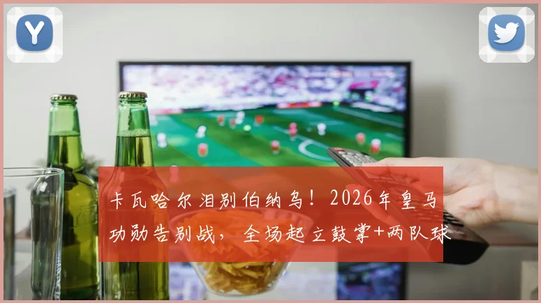 卡瓦哈尔泪别伯纳乌！2026年皇马功勋告别战，全场起立鼓掌+两队球员列队致敬瞬间全回顾