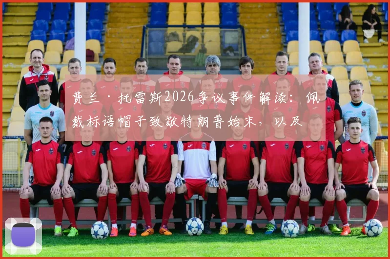 费兰·托雷斯2026争议事件解读：佩戴标语帽子致敬特朗普始末，以及“优秀球员”回应背后