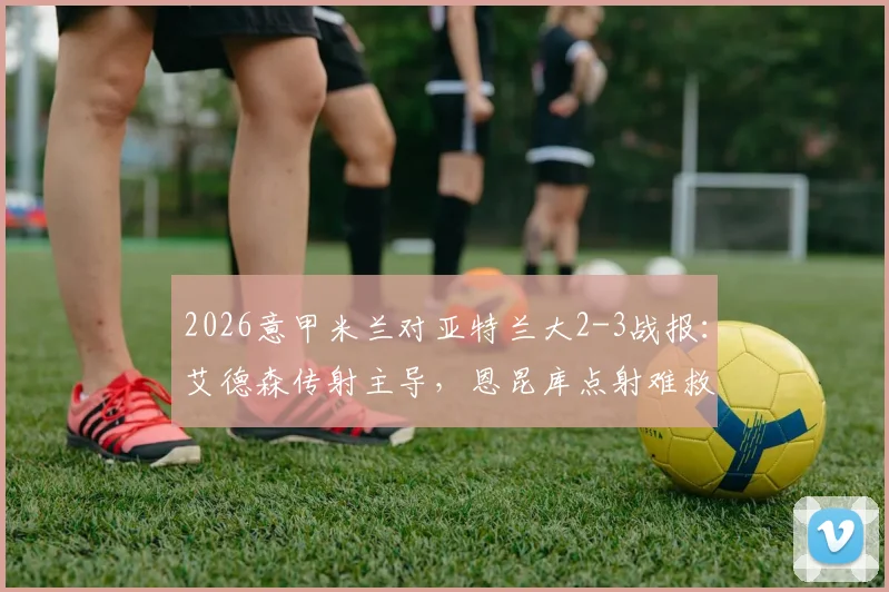 2026意甲米兰对亚特兰大2-3战报：艾德森传射主导，恩昆库点射难救主，亚特兰大客场取胜全解析